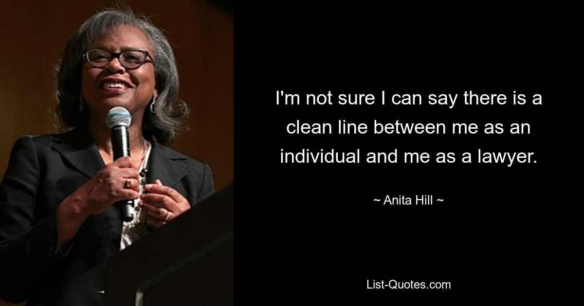 I'm not sure I can say there is a clean line between me as an individual and me as a lawyer. — © Anita Hill