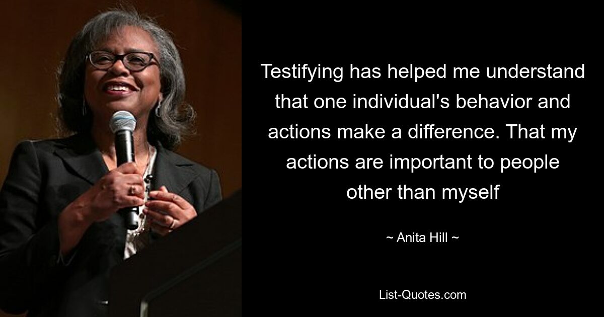 Testifying has helped me understand that one individual's behavior and actions make a difference. That my actions are important to people other than myself — © Anita Hill