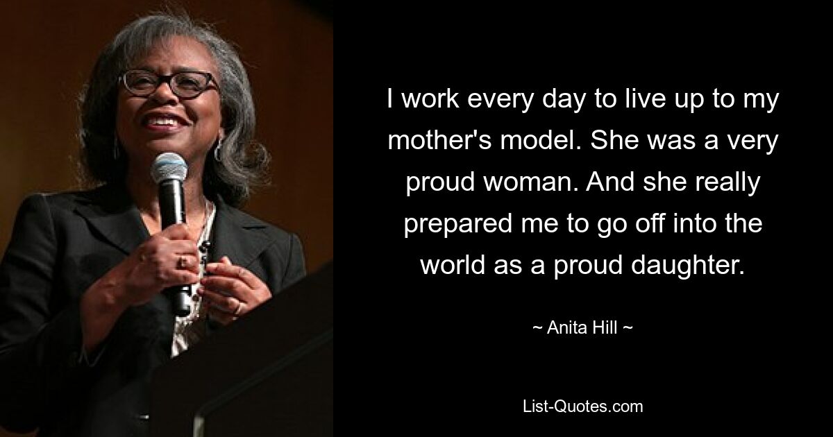 I work every day to live up to my mother's model. She was a very proud woman. And she really prepared me to go off into the world as a proud daughter. — © Anita Hill