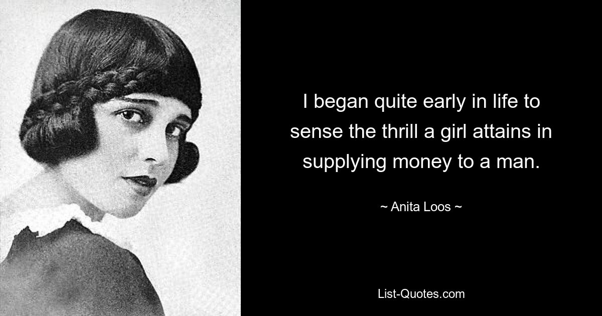 I began quite early in life to sense the thrill a girl attains in supplying money to a man. — © Anita Loos