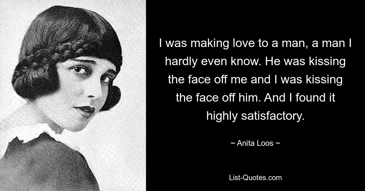 I was making love to a man, a man I hardly even know. He was kissing the face off me and I was kissing the face off him. And I found it highly satisfactory. — © Anita Loos