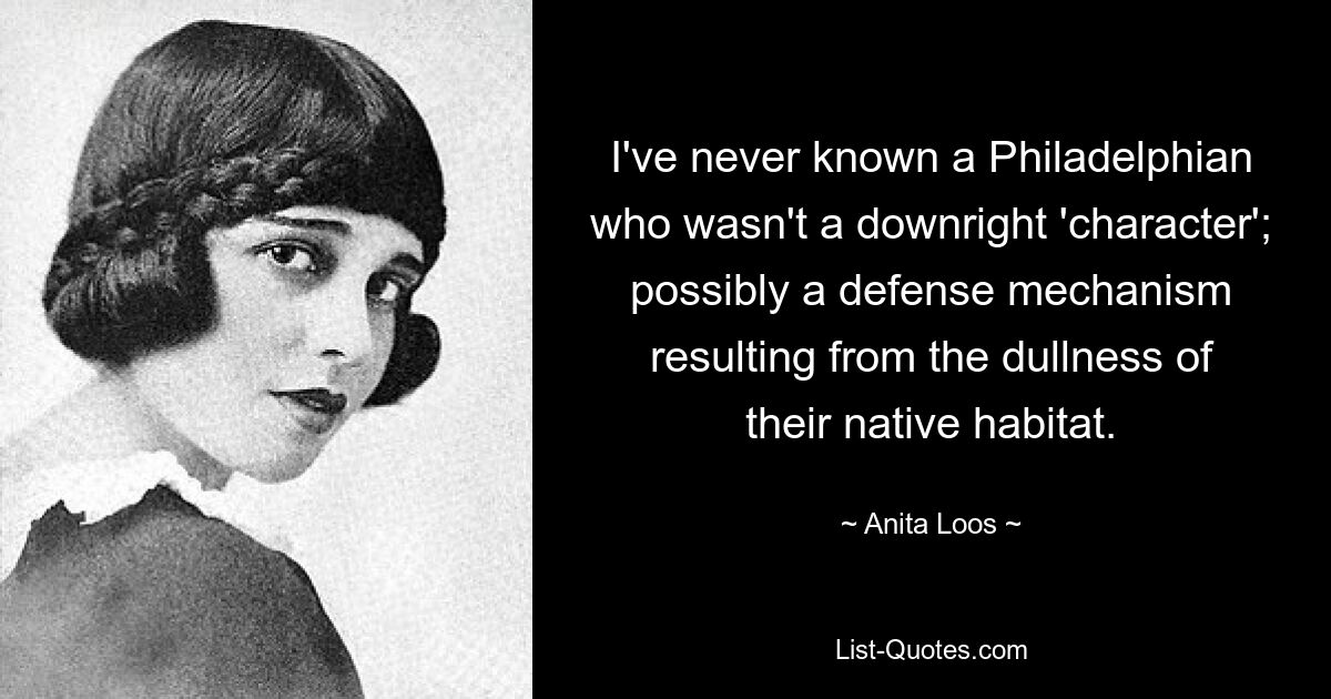 I've never known a Philadelphian who wasn't a downright 'character'; possibly a defense mechanism resulting from the dullness of their native habitat. — © Anita Loos