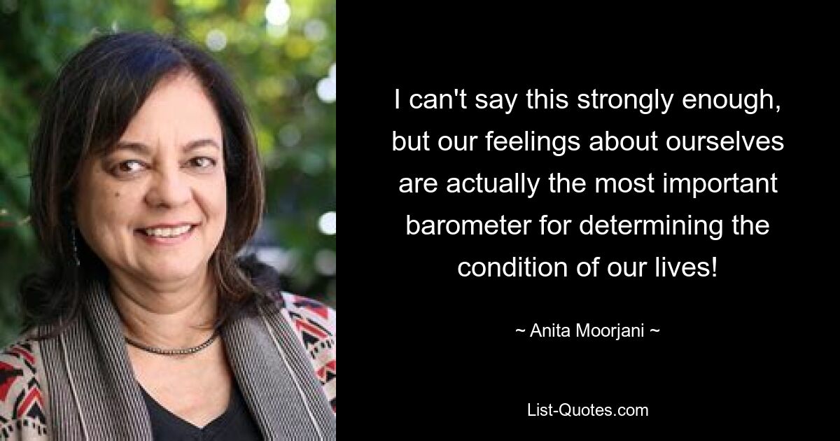 I can't say this strongly enough, but our feelings about ourselves are actually the most important barometer for determining the condition of our lives! — © Anita Moorjani