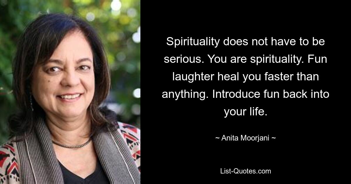 Spirituality does not have to be serious. You are spirituality. Fun laughter heal you faster than anything. Introduce fun back into your life. — © Anita Moorjani