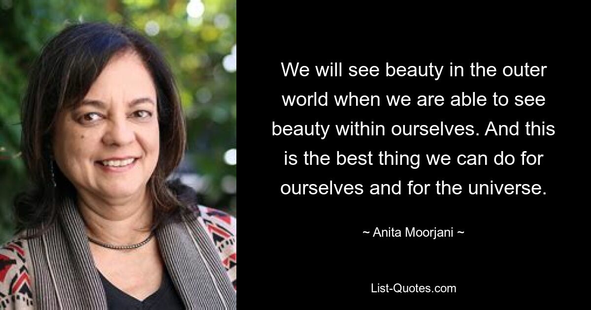 We will see beauty in the outer world when we are able to see beauty within ourselves. And this is the best thing we can do for ourselves and for the universe. — © Anita Moorjani