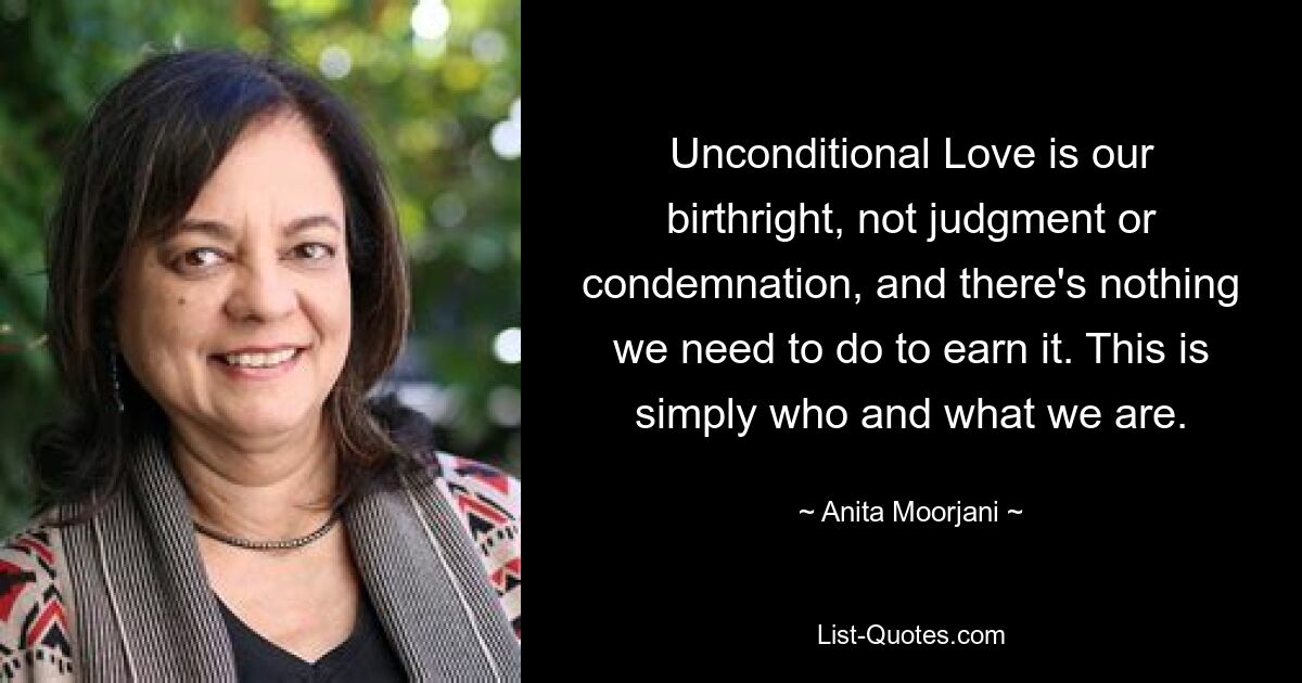 Unconditional Love is our birthright, not judgment or condemnation, and there's nothing we need to do to earn it. This is simply who and what we are. — © Anita Moorjani