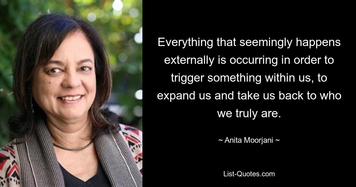 Everything that seemingly happens externally is occurring in order to trigger something within us, to expand us and take us back to who we truly are. — © Anita Moorjani