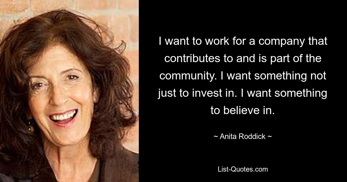 I want to work for a company that contributes to and is part of the community. I want something not just to invest in. I want something to believe in. — © Anita Roddick