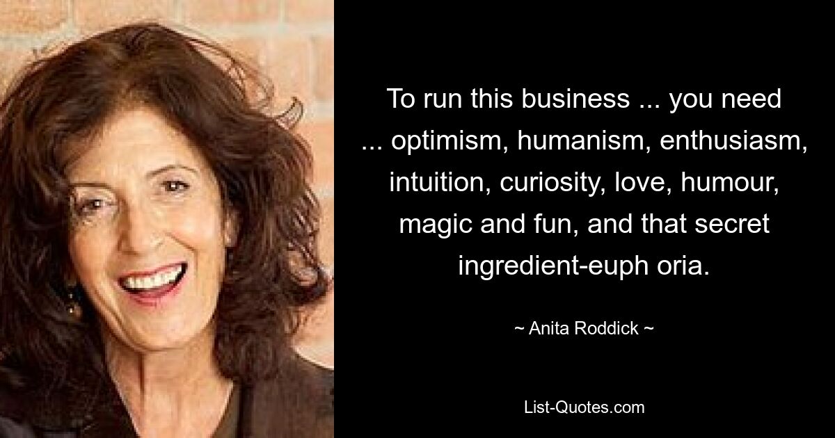 To run this business ... you need ... optimism, humanism, enthusiasm, intuition, curiosity, love, humour, magic and fun, and that secret ingredient-euph oria. — © Anita Roddick