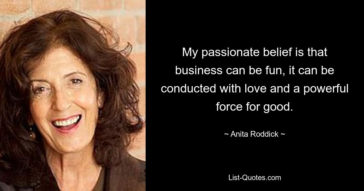 My passionate belief is that business can be fun, it can be conducted with love and a powerful force for good. — © Anita Roddick