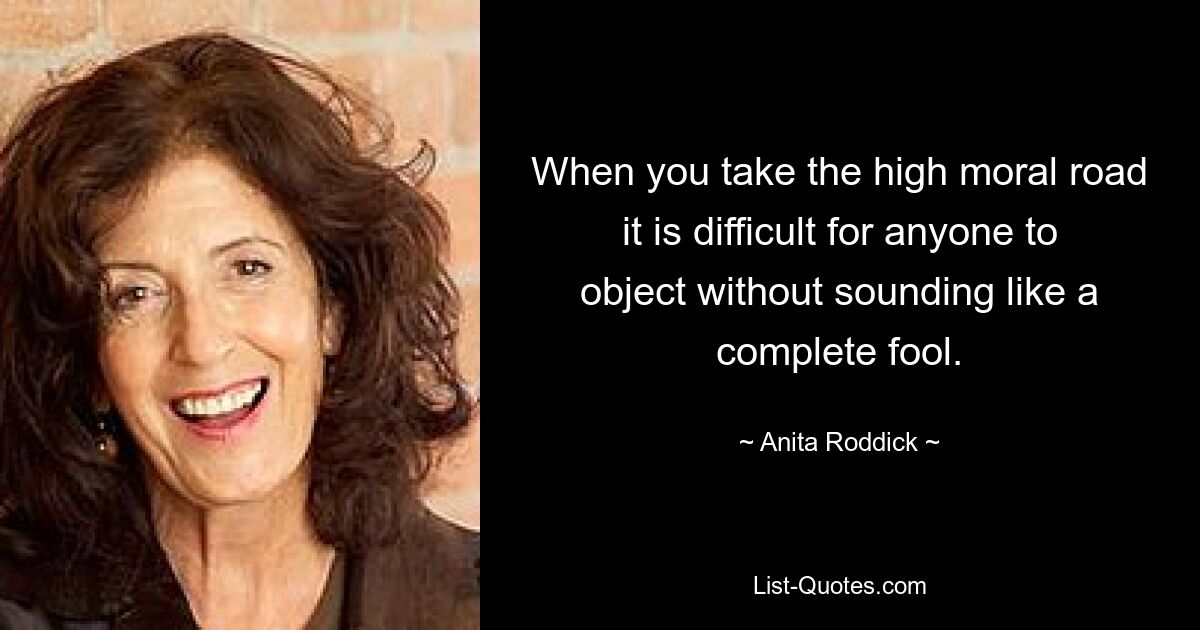 When you take the high moral road it is difficult for anyone to object without sounding like a complete fool. — © Anita Roddick