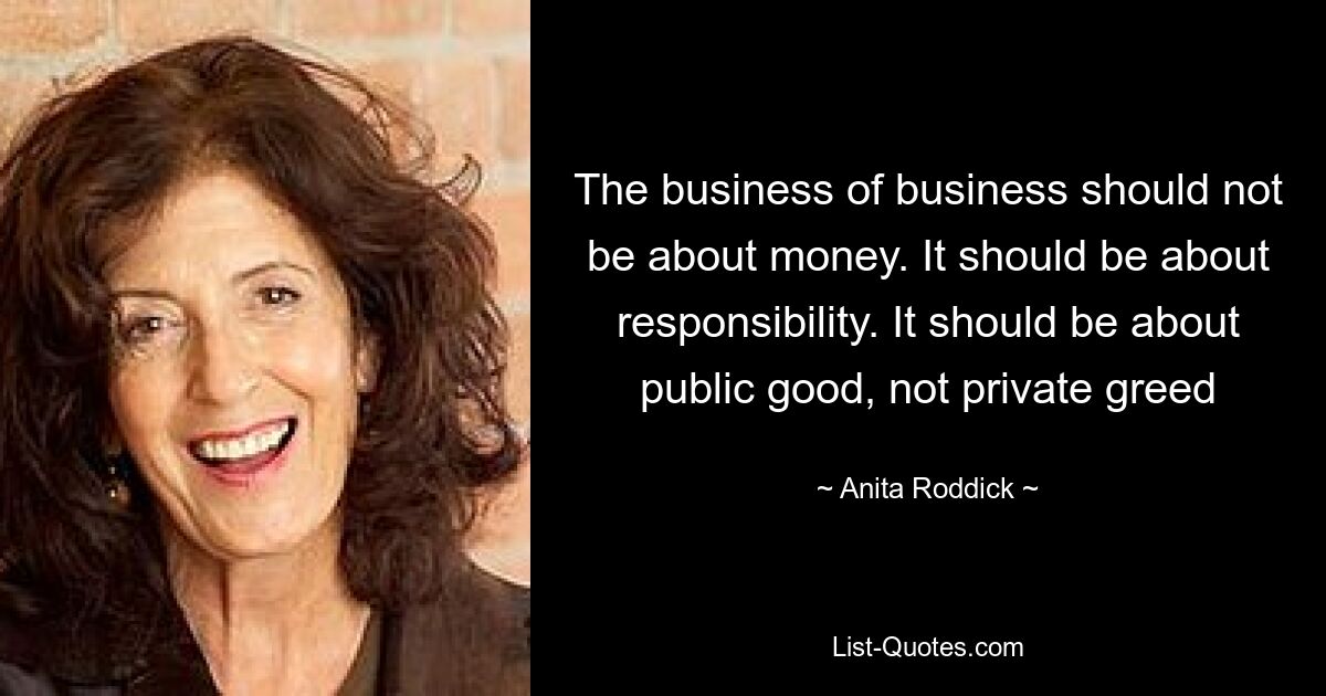 The business of business should not be about money. It should be about responsibility. It should be about public good, not private greed — © Anita Roddick