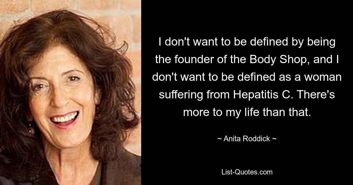 I don't want to be defined by being the founder of the Body Shop, and I don't want to be defined as a woman suffering from Hepatitis C. There's more to my life than that. — © Anita Roddick