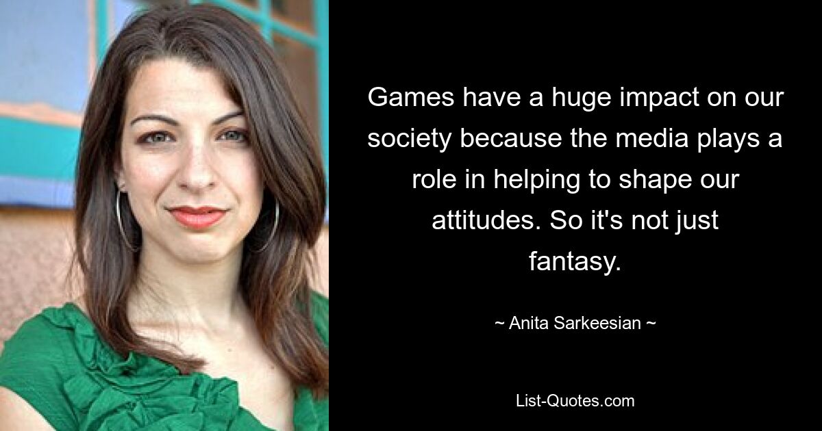 Games have a huge impact on our society because the media plays a role in helping to shape our attitudes. So it's not just fantasy. — © Anita Sarkeesian