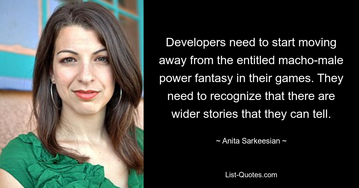 Developers need to start moving away from the entitled macho-male power fantasy in their games. They need to recognize that there are wider stories that they can tell. — © Anita Sarkeesian