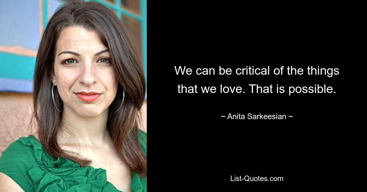 We can be critical of the things that we love. That is possible. — © Anita Sarkeesian