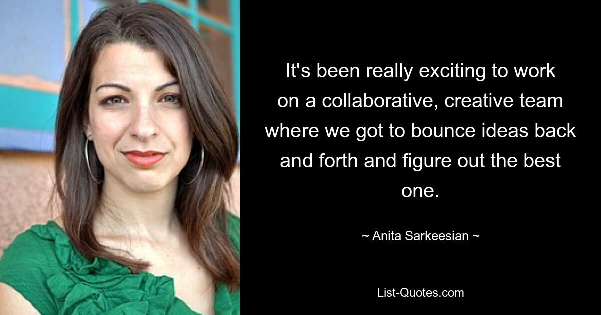 It's been really exciting to work on a collaborative, creative team where we got to bounce ideas back and forth and figure out the best one. — © Anita Sarkeesian