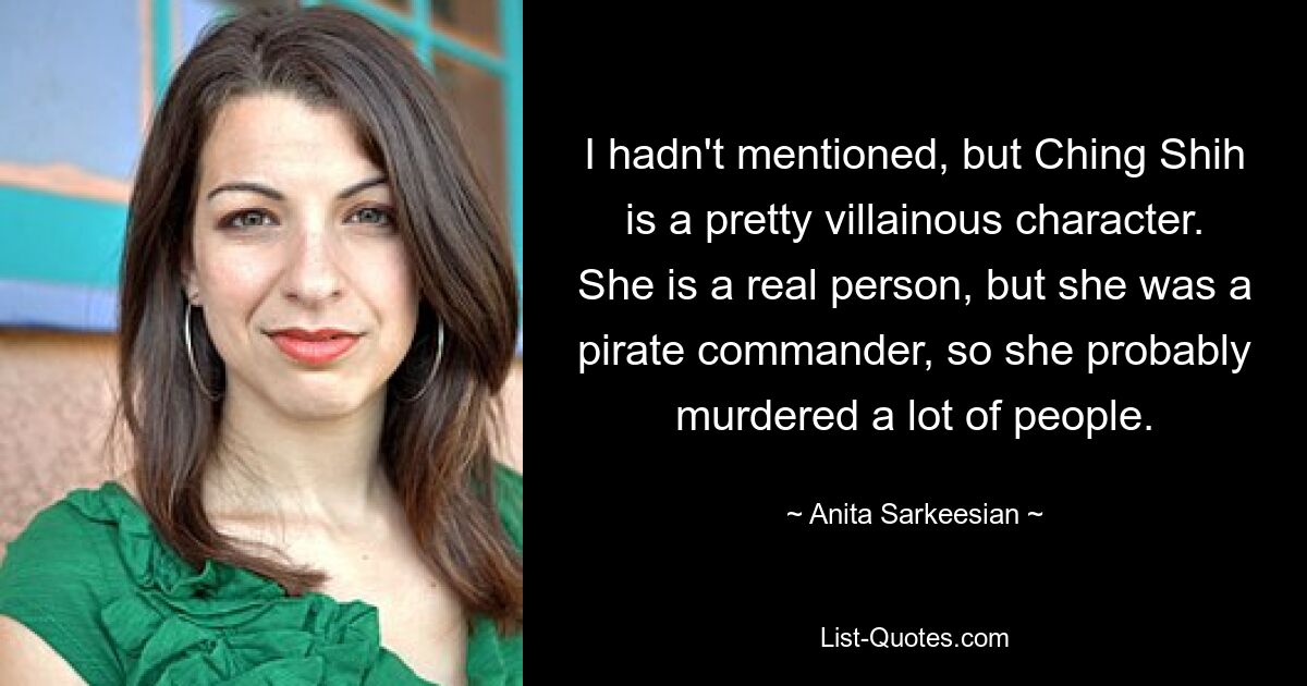 I hadn't mentioned, but Ching Shih is a pretty villainous character. She is a real person, but she was a pirate commander, so she probably murdered a lot of people. — © Anita Sarkeesian