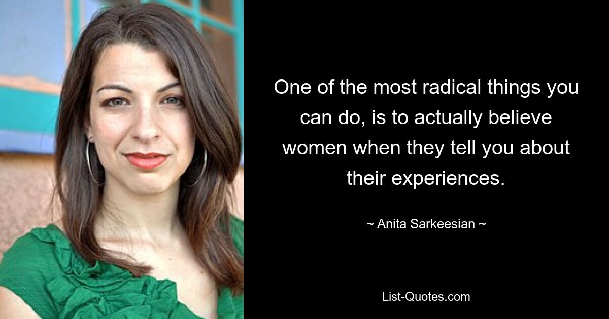 One of the most radical things you can do, is to actually believe women when they tell you about their experiences. — © Anita Sarkeesian