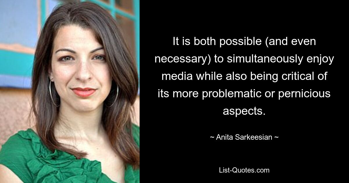 It is both possible (and even necessary) to simultaneously enjoy media while also being critical of its more problematic or pernicious aspects. — © Anita Sarkeesian