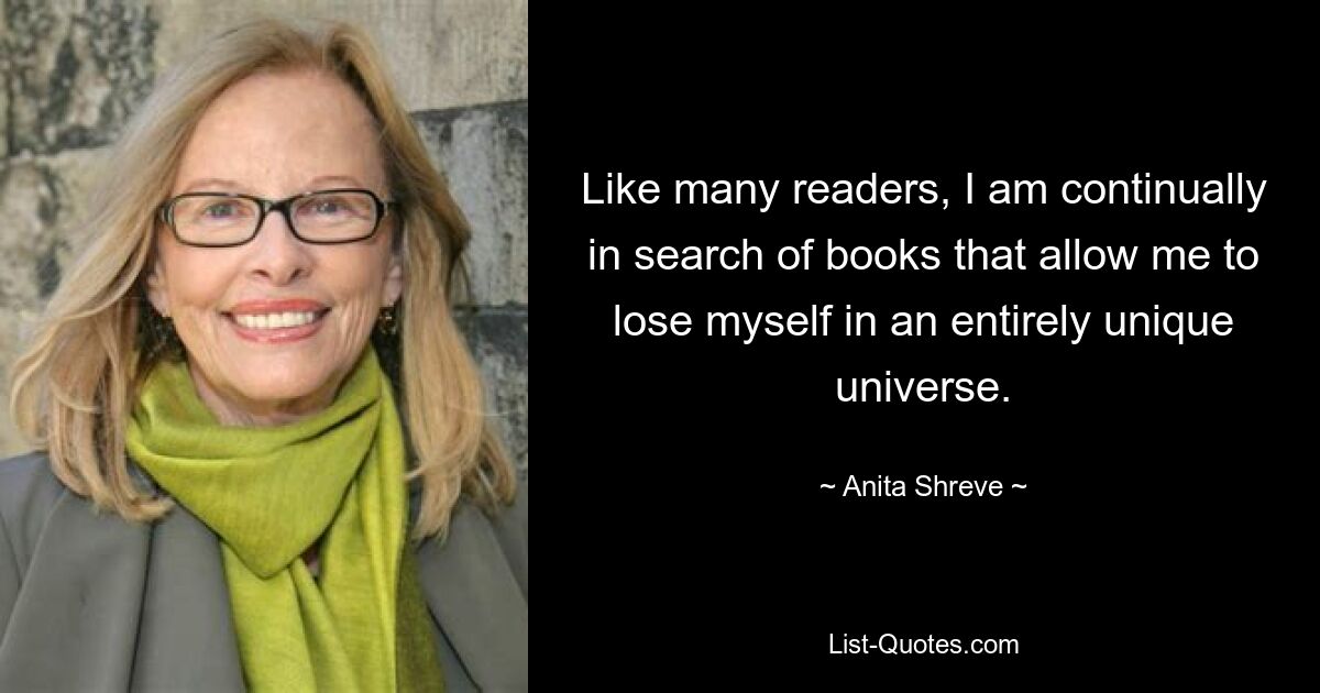 Like many readers, I am continually in search of books that allow me to lose myself in an entirely unique universe. — © Anita Shreve