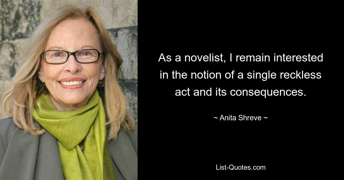 As a novelist, I remain interested in the notion of a single reckless act and its consequences. — © Anita Shreve