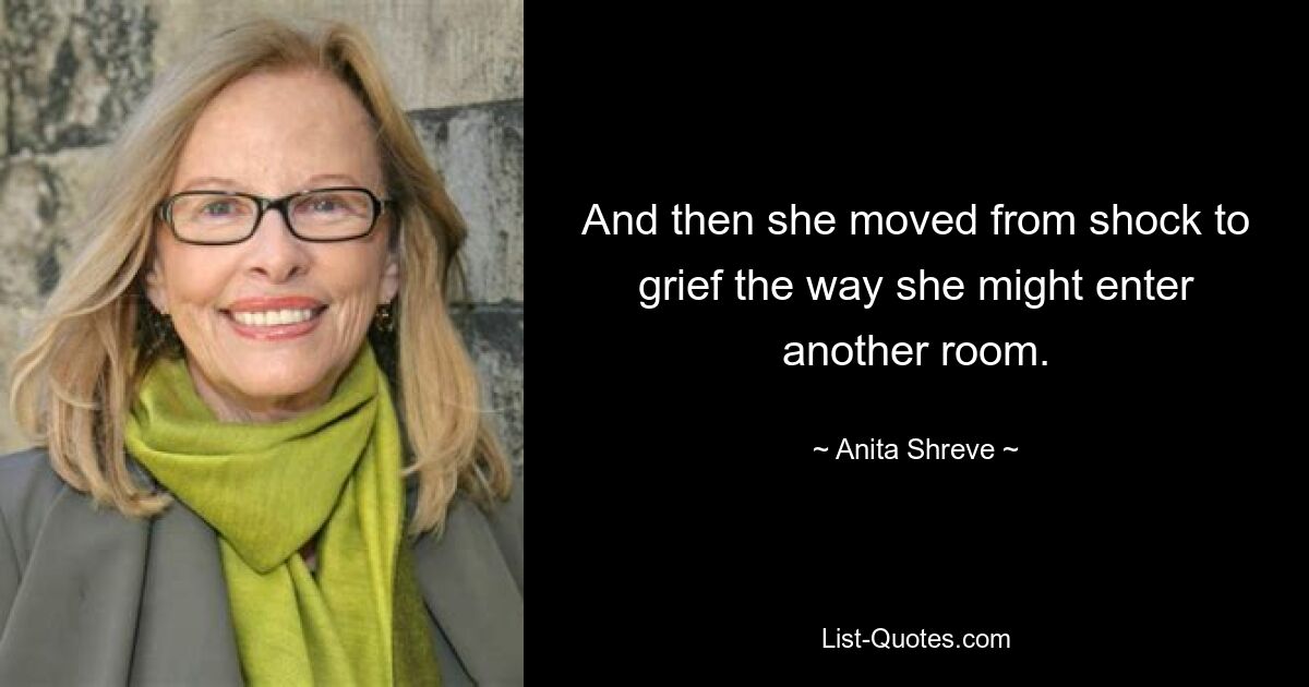 And then she moved from shock to grief the way she might enter another room. — © Anita Shreve