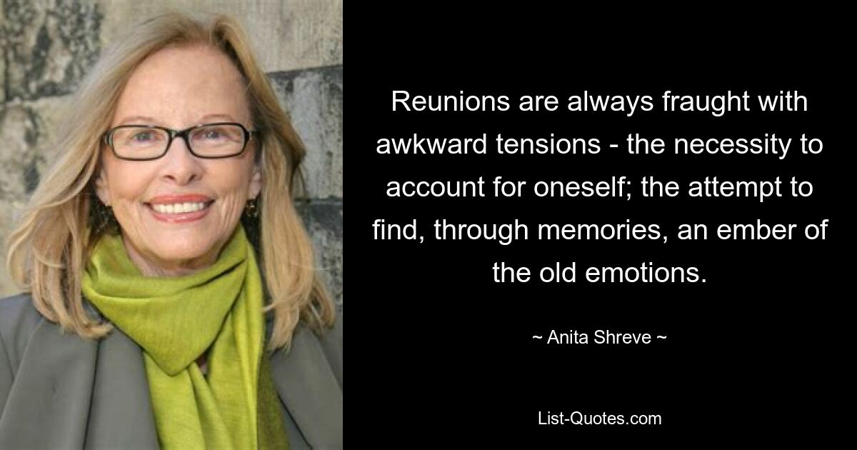 Reunions are always fraught with awkward tensions - the necessity to account for oneself; the attempt to find, through memories, an ember of the old emotions. — © Anita Shreve