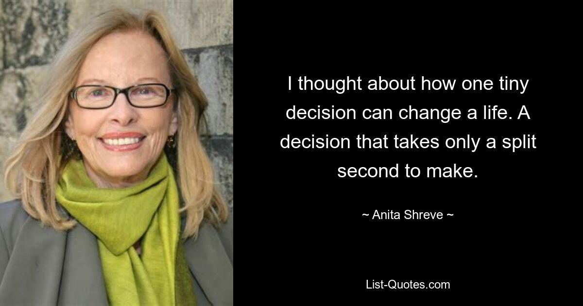 I thought about how one tiny decision can change a life. A decision that takes only a split second to make. — © Anita Shreve