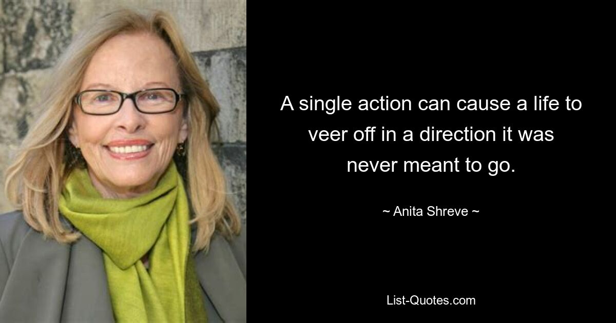 A single action can cause a life to veer off in a direction it was never meant to go. — © Anita Shreve