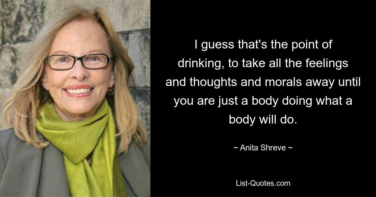 I guess that's the point of drinking, to take all the feelings and thoughts and morals away until you are just a body doing what a body will do. — © Anita Shreve