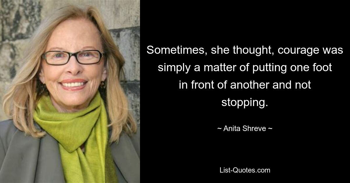 Sometimes, she thought, courage was simply a matter of putting one foot in front of another and not stopping. — © Anita Shreve