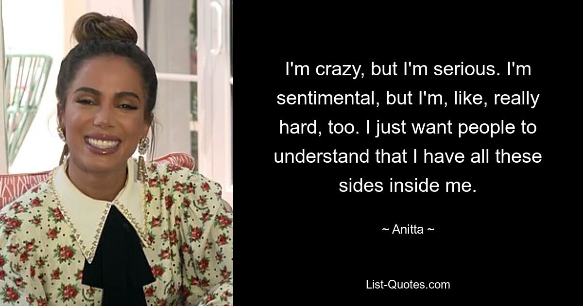 I'm crazy, but I'm serious. I'm sentimental, but I'm, like, really hard, too. I just want people to understand that I have all these sides inside me. — © Anitta