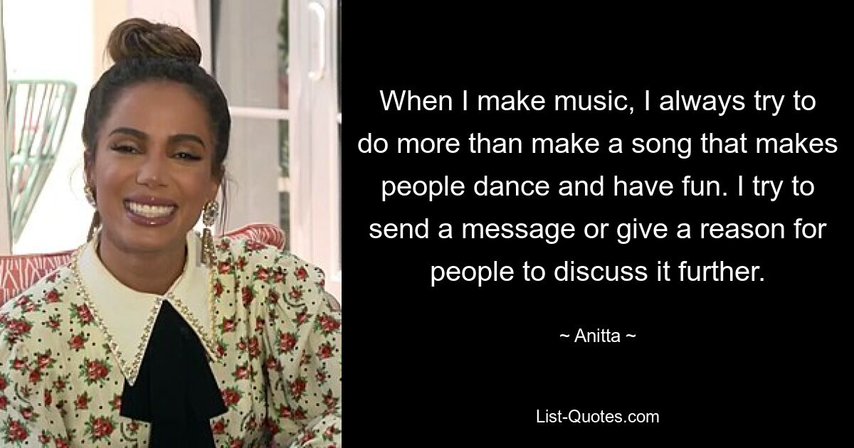 When I make music, I always try to do more than make a song that makes people dance and have fun. I try to send a message or give a reason for people to discuss it further. — © Anitta