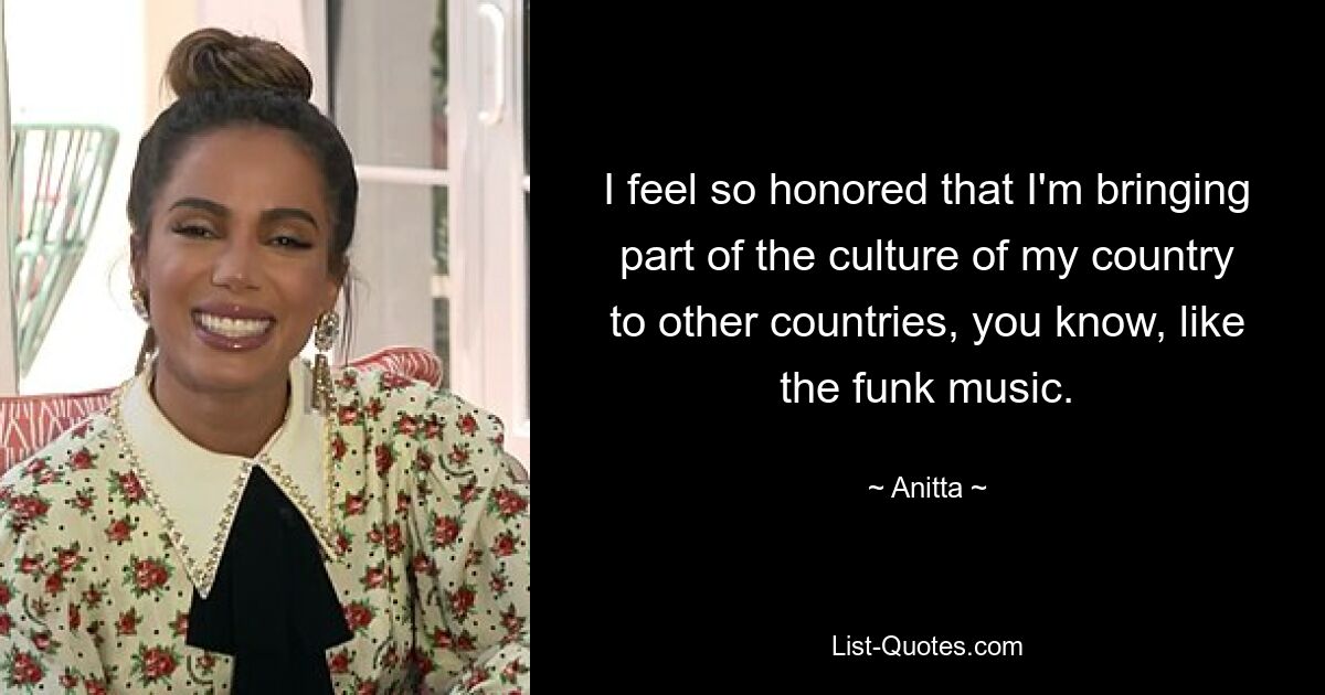 I feel so honored that I'm bringing part of the culture of my country to other countries, you know, like the funk music. — © Anitta