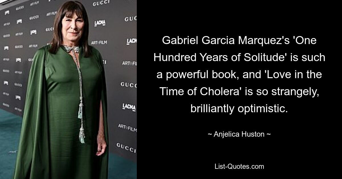 Gabriel Garcia Marquez's 'One Hundred Years of Solitude' is such a powerful book, and 'Love in the Time of Cholera' is so strangely, brilliantly optimistic. — © Anjelica Huston