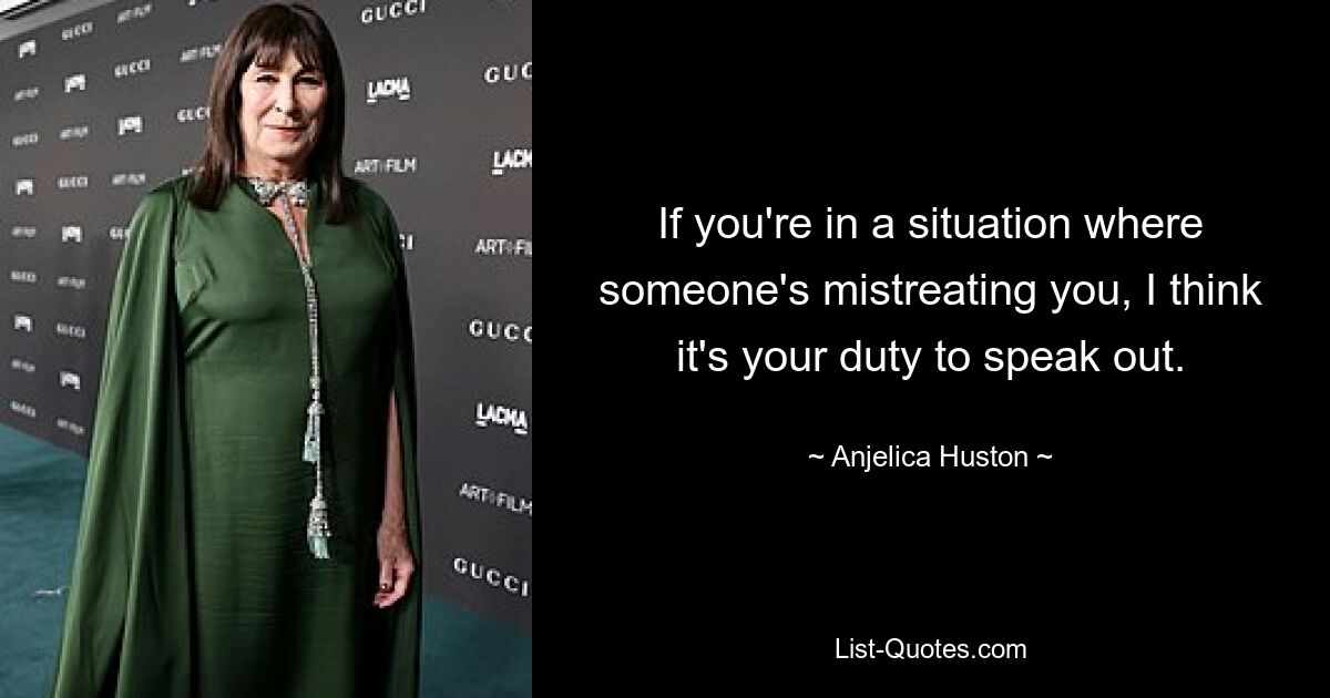 If you're in a situation where someone's mistreating you, I think it's your duty to speak out. — © Anjelica Huston