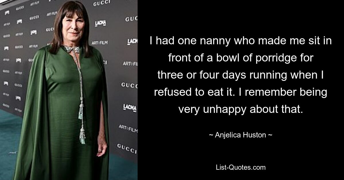 I had one nanny who made me sit in front of a bowl of porridge for three or four days running when I refused to eat it. I remember being very unhappy about that. — © Anjelica Huston