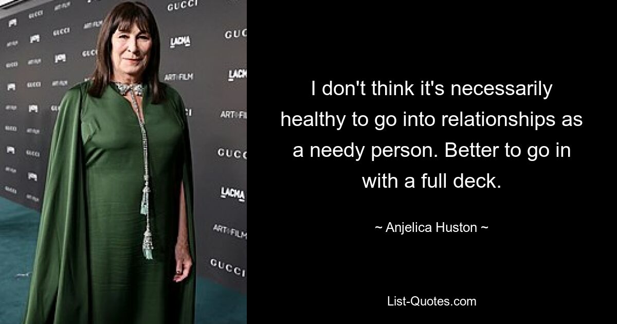 I don't think it's necessarily healthy to go into relationships as a needy person. Better to go in with a full deck. — © Anjelica Huston