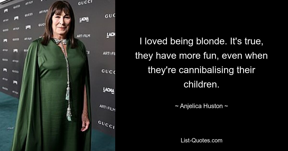 I loved being blonde. It's true, they have more fun, even when they're cannibalising their children. — © Anjelica Huston