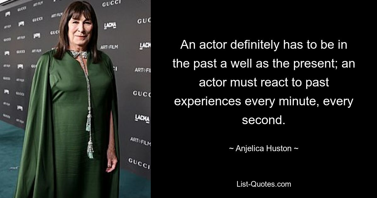 An actor definitely has to be in the past a well as the present; an actor must react to past experiences every minute, every second. — © Anjelica Huston