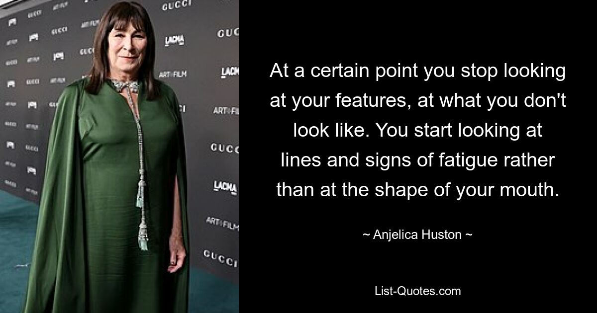 At a certain point you stop looking at your features, at what you don't look like. You start looking at lines and signs of fatigue rather than at the shape of your mouth. — © Anjelica Huston