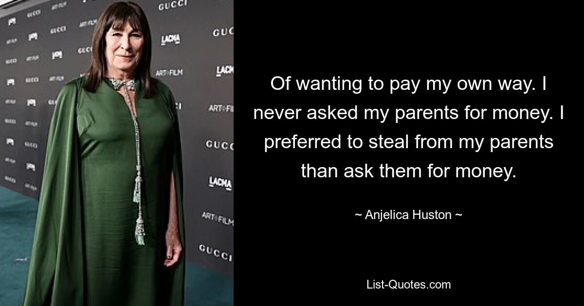 Of wanting to pay my own way. I never asked my parents for money. I preferred to steal from my parents than ask them for money. — © Anjelica Huston