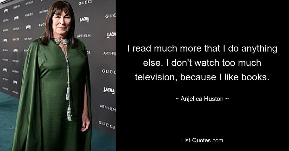 I read much more that I do anything else. I don't watch too much television, because I like books. — © Anjelica Huston