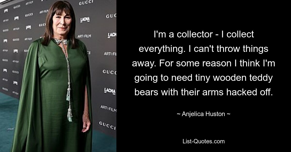 I'm a collector - I collect everything. I can't throw things away. For some reason I think I'm going to need tiny wooden teddy bears with their arms hacked off. — © Anjelica Huston