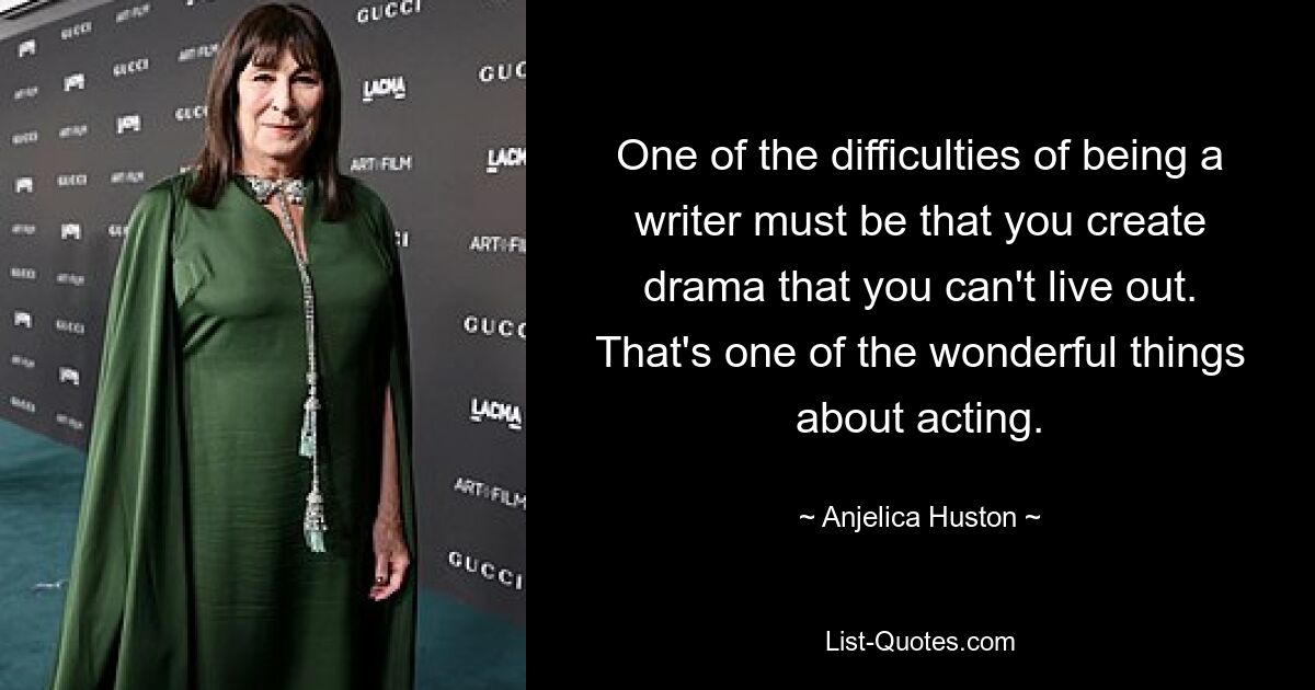 One of the difficulties of being a writer must be that you create drama that you can't live out. That's one of the wonderful things about acting. — © Anjelica Huston