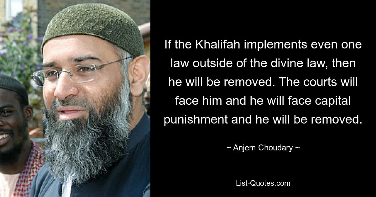 If the Khalifah implements even one law outside of the divine law, then he will be removed. The courts will face him and he will face capital punishment and he will be removed. — © Anjem Choudary