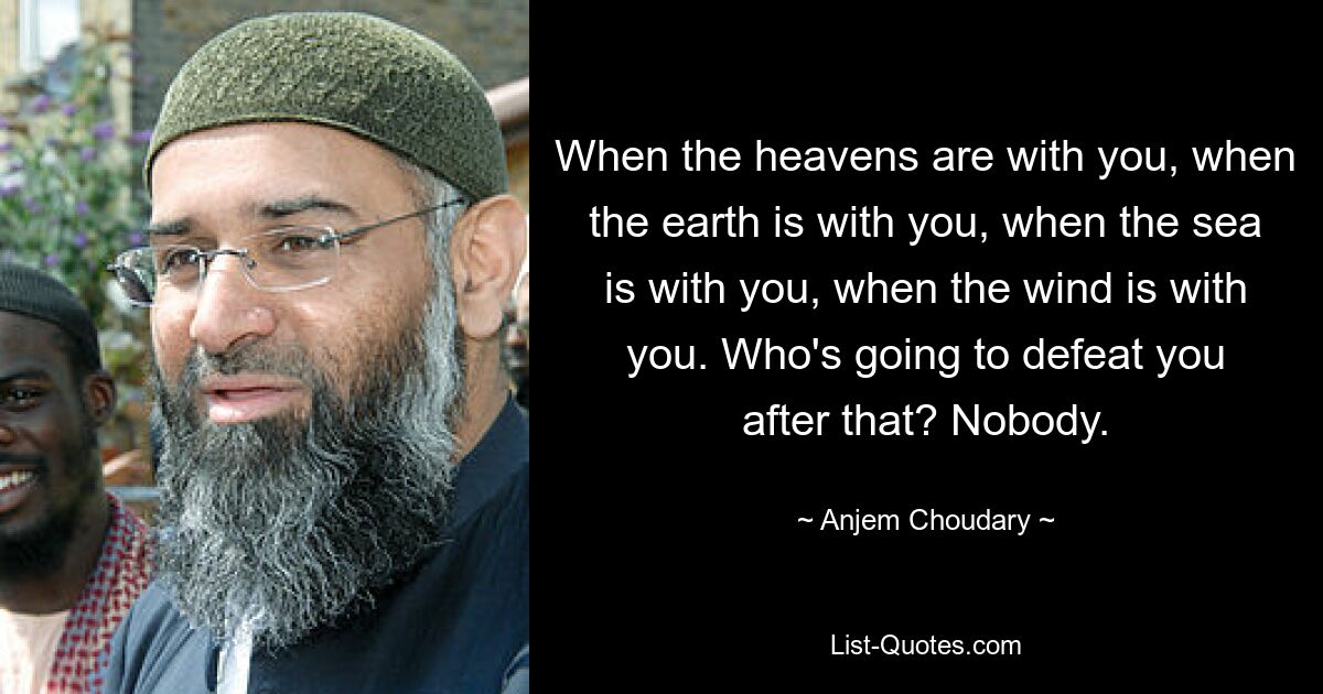 When the heavens are with you, when the earth is with you, when the sea is with you, when the wind is with you. Who's going to defeat you after that? Nobody. — © Anjem Choudary