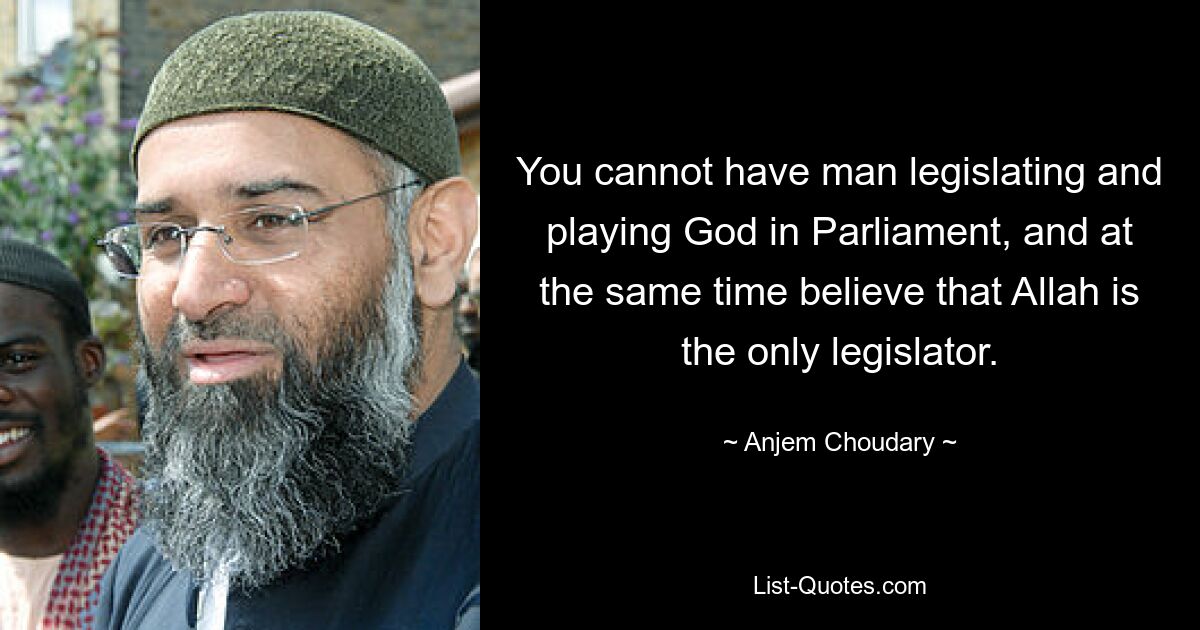 You cannot have man legislating and playing God in Parliament, and at the same time believe that Allah is the only legislator. — © Anjem Choudary