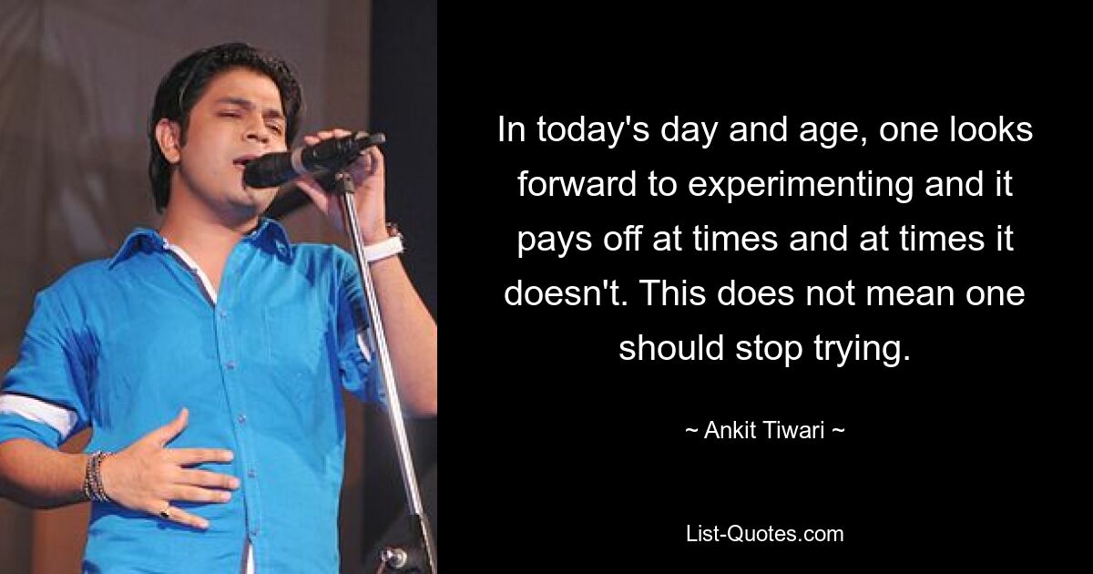 In today's day and age, one looks forward to experimenting and it pays off at times and at times it doesn't. This does not mean one should stop trying. — © Ankit Tiwari